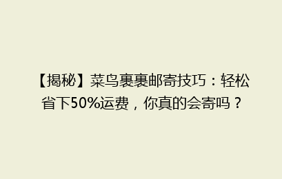 【揭秘】菜鸟裹裹邮寄技巧:轻松省下50%运费,你真的会寄吗?