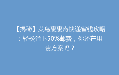 【揭秘】菜鸟裹裹寄快递省钱攻略：轻松省下50%邮费，你还在用贵方案吗？