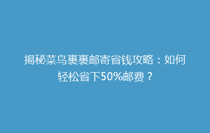 揭秘菜鸟裹裹邮寄省钱攻略：如何轻松省下50%邮费？