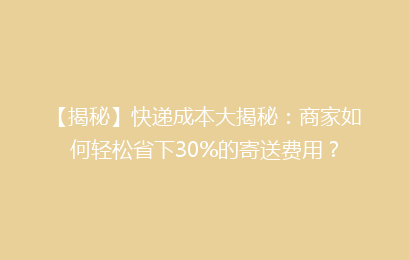 【揭秘】快递成本大揭秘:商家如何轻松省下30%的寄送费用?