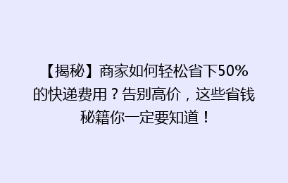 【揭秘】商家如何轻松省下50%的快递费用?告别高价,这些省钱秘籍你一定要知道!