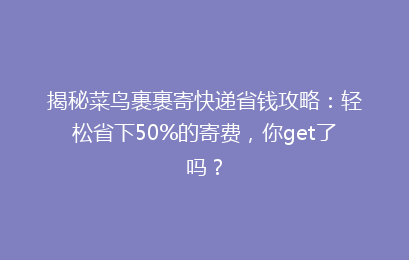 揭秘菜鸟裹裹寄快递省钱攻略：轻松省下50%的寄费，你get了吗？