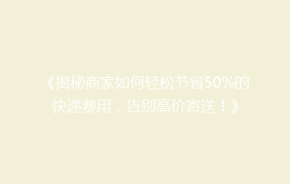 《揭秘商家如何轻松节省50%的快递费用，告别高价寄送！》