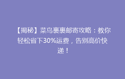 【揭秘】菜鸟裹裹邮寄攻略：教你轻松省下30%运费，告别高价快递！