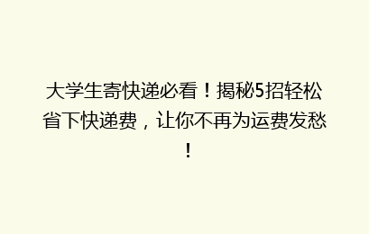 大学生寄快递必看！揭秘5招轻松省下快递费，让你不再为运费发愁！