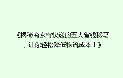 《揭秘商家寄快递的五大省钱秘籍，让你轻松降低物流成本！》