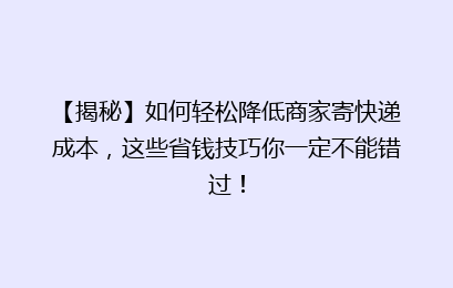 【揭秘】如何轻松降低商家寄快递成本,这些省钱技巧你一定不能错过!