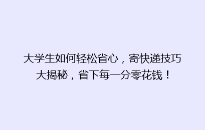 大学生如何轻松省心,寄快递技巧大揭秘,省下每一分零花钱!