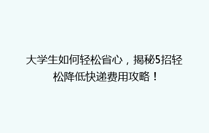 大学生如何轻松省心，揭秘5招轻松降低快递费用攻略！