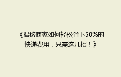 《揭秘商家如何轻松省下50%的快递费用，只需这几招！》