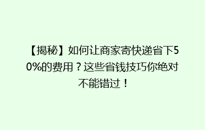 【揭秘】如何让商家寄快递省下50%的费用？这些省钱技巧你绝对不能错过！
