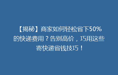 【揭秘】商家如何轻松省下50%的快递费用?告别高价,巧用这些寄快递省钱技巧!