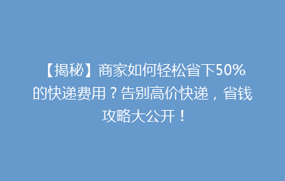 【揭秘】商家如何轻松省下50%的快递费用?告别高价快递,省钱攻略大公开!