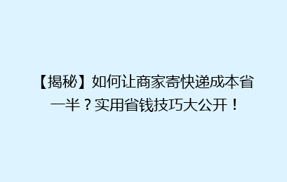 【揭秘】如何让商家寄快递成本省一半？实用省钱技巧大公开！