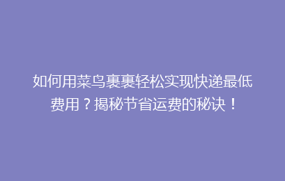 如何用菜鸟裹裹轻松实现快递最低费用？揭秘节省运费的秘诀！