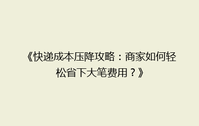 《快递成本压降攻略：商家如何轻松省下大笔费用？》