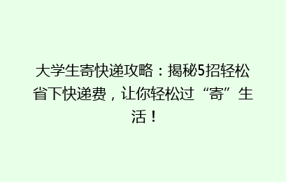 大学生寄快递攻略：揭秘5招轻松省下快递费，让你轻松过“寄”生活！