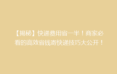 【揭秘】快递费用省一半！商家必看的高效省钱寄快递技巧大公开！