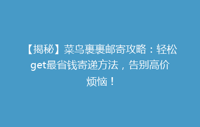 【揭秘】菜鸟裹裹邮寄攻略：轻松get最省钱寄递方法，告别高价烦恼！