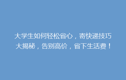大学生如何轻松省心，寄快递技巧大揭秘，告别高价，省下生活费！