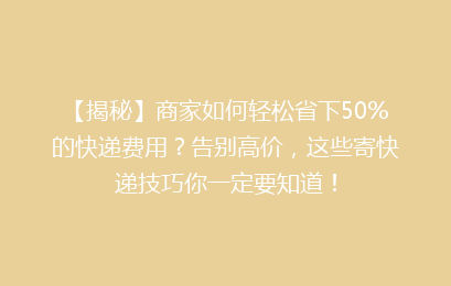 【揭秘】商家如何轻松省下50%的快递费用?告别高价,这些寄快递技巧你一定要知道!