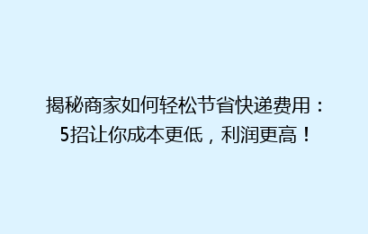 揭秘商家如何轻松节省快递费用:5招让你成本更低,利润更高!