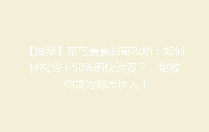 【揭秘】菜鸟裹裹邮寄攻略：如何轻松省下50%的快递费？一招教你成为邮寄达人！