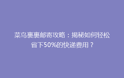 菜鸟裹裹邮寄攻略：揭秘如何轻松省下50%的快递费用？