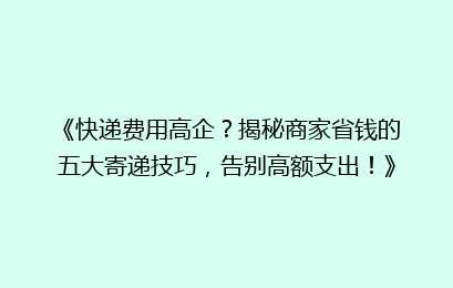 《快递费用高企？揭秘商家省钱的五大寄递技巧，告别高额支出！》