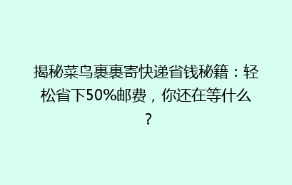揭秘菜鸟裹裹寄快递省钱秘籍：轻松省下50%邮费，你还在等什么？