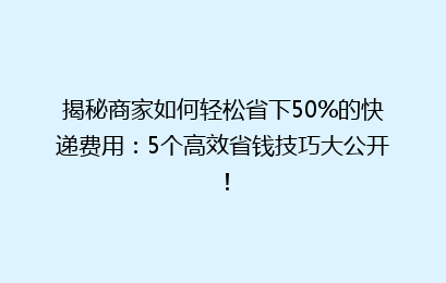 揭秘商家如何轻松省下50%的快递费用:5个高效省钱技巧大公开!