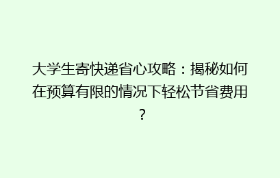 大学生寄快递省心攻略：揭秘如何在预算有限的情况下轻松节省费用？