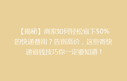 【揭秘】商家如何轻松省下50%的快递费用?告别高价,这些寄快递省钱技巧你一定要知道!
