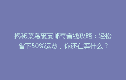 揭秘菜鸟裹裹邮寄省钱攻略：轻松省下50%运费，你还在等什么？