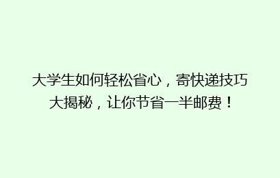 大学生如何轻松省心，寄快递技巧大揭秘，让你节省一半邮费！