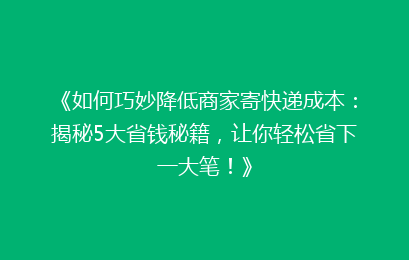 《如何巧妙降低商家寄快递成本：揭秘5大省钱秘籍，让你轻松省下一大笔！》