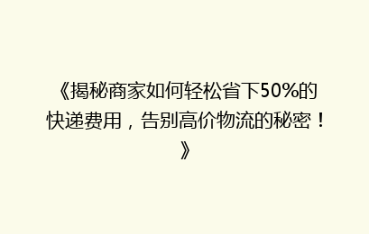 《揭秘商家如何轻松省下50%的快递费用，告别高价物流的秘密！》
