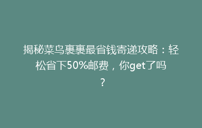 揭秘菜鸟裹裹最省钱寄递攻略：轻松省下50%邮费，你get了吗？