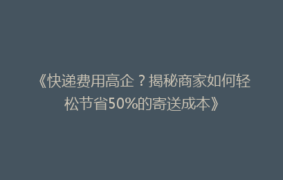 《快递费用高企?揭秘商家如何轻松节省50%的寄送成本》