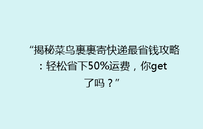 “揭秘菜鸟裹裹寄快递最省钱攻略：轻松省下50%运费，你get了吗？”