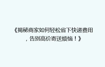 《揭秘商家如何轻松省下快递费用,告别高价寄送烦恼!》