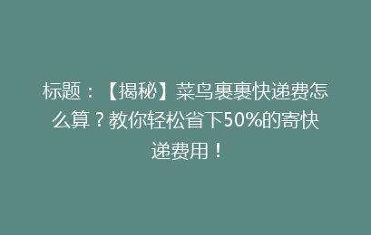 标题：【揭秘】菜鸟裹裹快递费怎么算？教你轻松省下50%的寄快递费用！