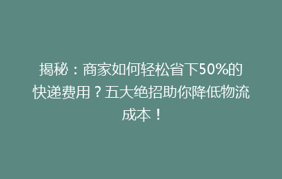 揭秘:商家如何轻松省下50%的快递费用?五大绝招助你降低物流成本!