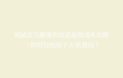 揭秘菜鸟裹裹寄快递最低成本攻略：如何轻松省下大笔费用？