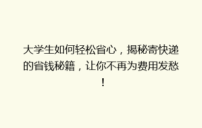 大学生如何轻松省心，揭秘寄快递的省钱秘籍，让你不再为费用发愁！