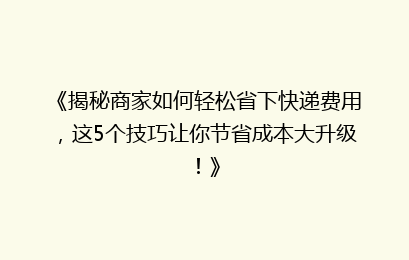 《揭秘商家如何轻松省下快递费用，这5个技巧让你节省成本大升级！》