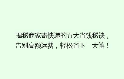 揭秘商家寄快递的五大省钱秘诀，告别高额运费，轻松省下一大笔！