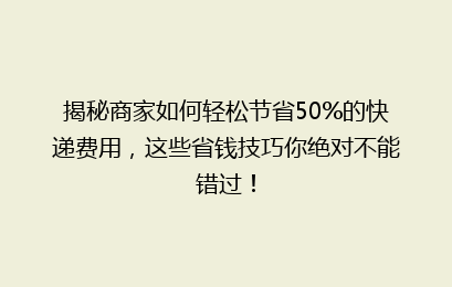 揭秘商家如何轻松节省50%的快递费用，这些省钱技巧你绝对不能错过！