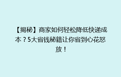 【揭秘】商家如何轻松降低快递成本？5大省钱秘籍让你省到心花怒放！