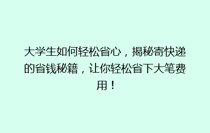 大学生如何轻松省心,揭秘寄快递的省钱秘籍,让你轻松省下大笔费用!
